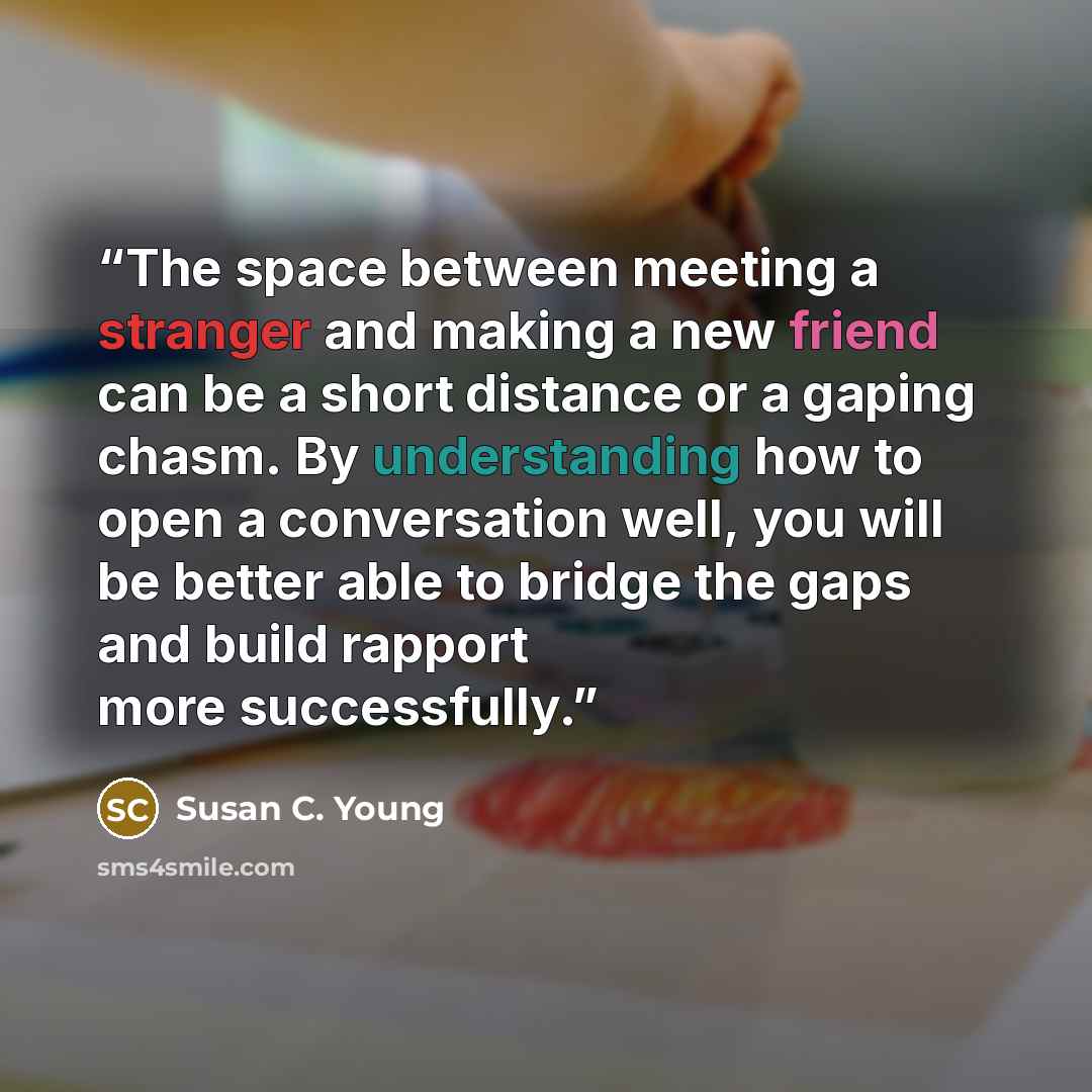 “The space between meeting a stranger and making a new friend can be a short distance or a gaping chasm. By understanding how to open a conversation well, you will be better able to bridge the gaps and build rapport more successfully.” quote by Susan C. Young