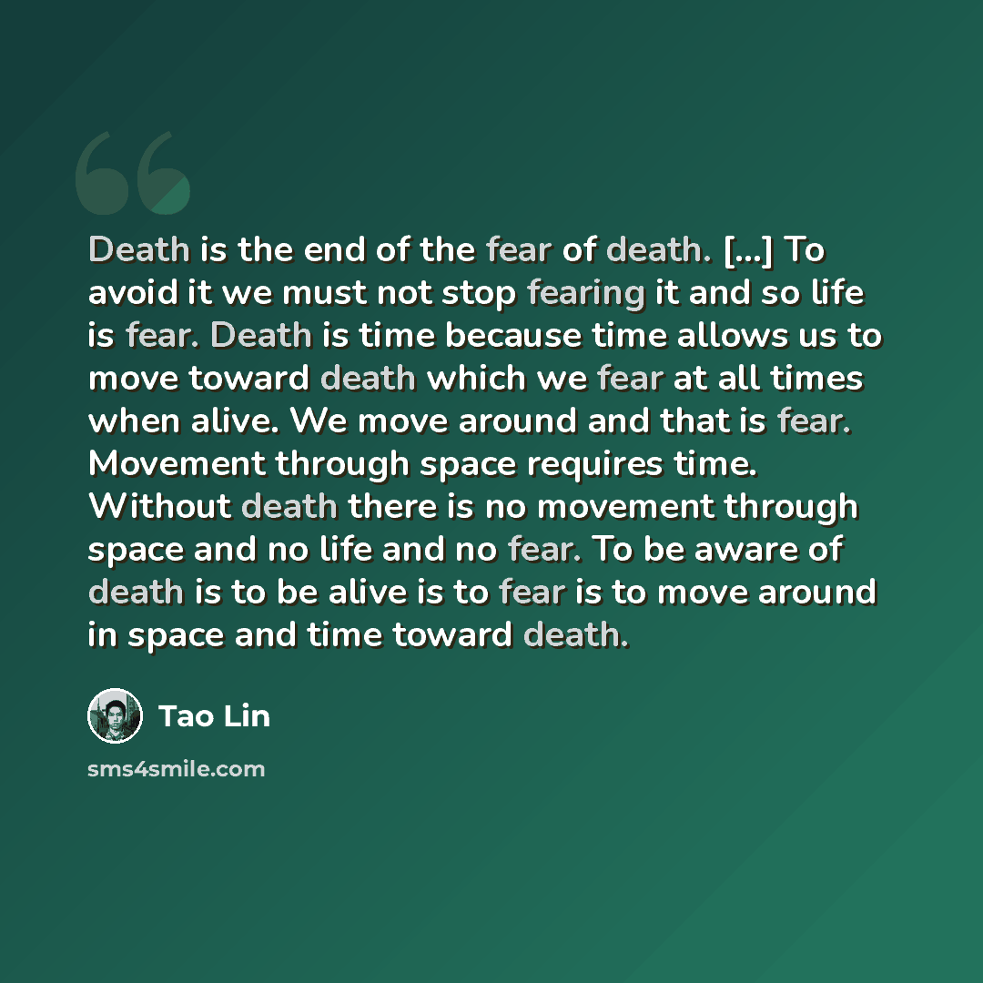 “Death is the end of the fear of death. [...] To avoid it we must not stop fearing it and so life is fear. Death is time because time allows us to move toward death which we fear at all times when alive. We move around and that is fear. Movement through space requires time. Without death there is…” quote by Tao Lin