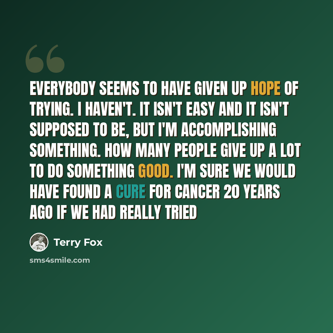 “Everybody seems to have given up hope of trying. I haven't. It isn't easy and it isn't supposed to be, but I'm accomplishing something. How many people give up a lot to do something good. I'm sure we would have found a cure for cancer 20 years ago if we had really tried” quote by Terry Fox