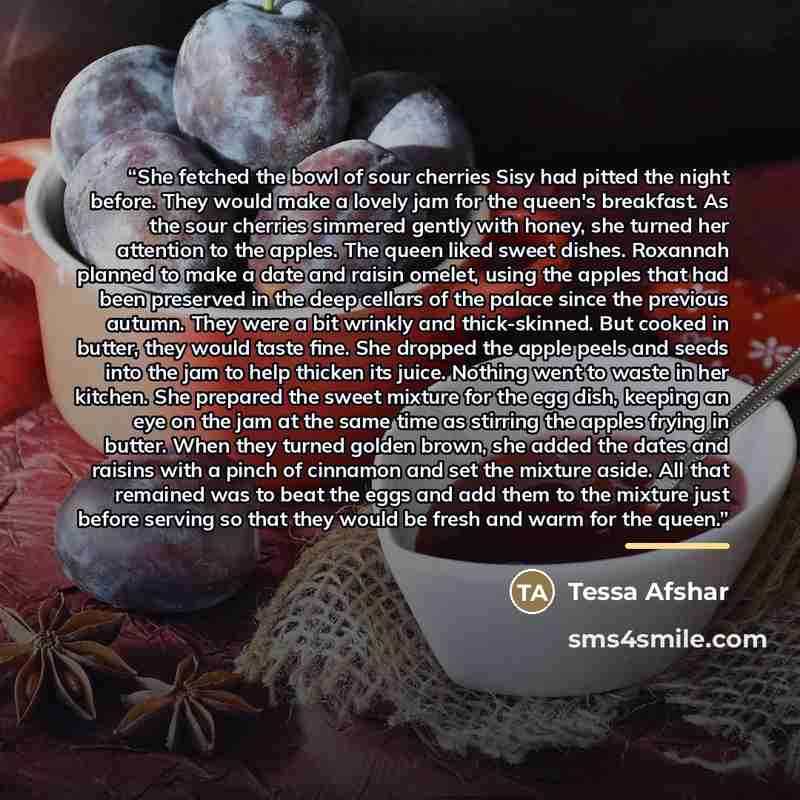 “She fetched the bowl of sour cherries Sisy had pitted the night before. They would make a lovely jam for the queen's breakfast. As the sour cherries simmered gently with honey, she turned her attention to the apples. The queen liked sweet dishes. Roxannah planned to make a date and raisin omelet…” quote by Tessa Afshar