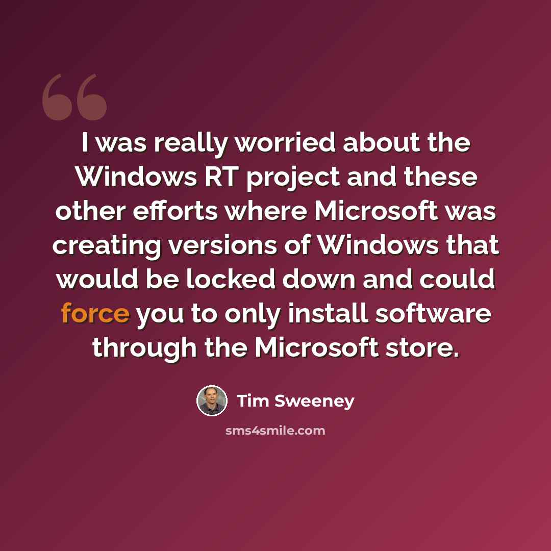 “I was really worried about the Windows RT project and these other efforts where Microsoft was creating versions of Windows that would be locked down and could force you to only install software through the Microsoft store.” quote by Tim Sweeney