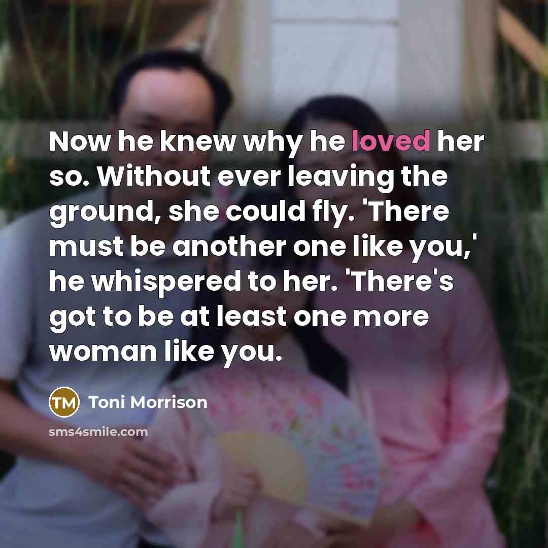 “Now he knew why he loved her so. Without ever leaving the ground, she could fly. 'There must be another one like you,' he whispered to her. 'There's got to be at least one more woman like you.” quote by Toni Morrison