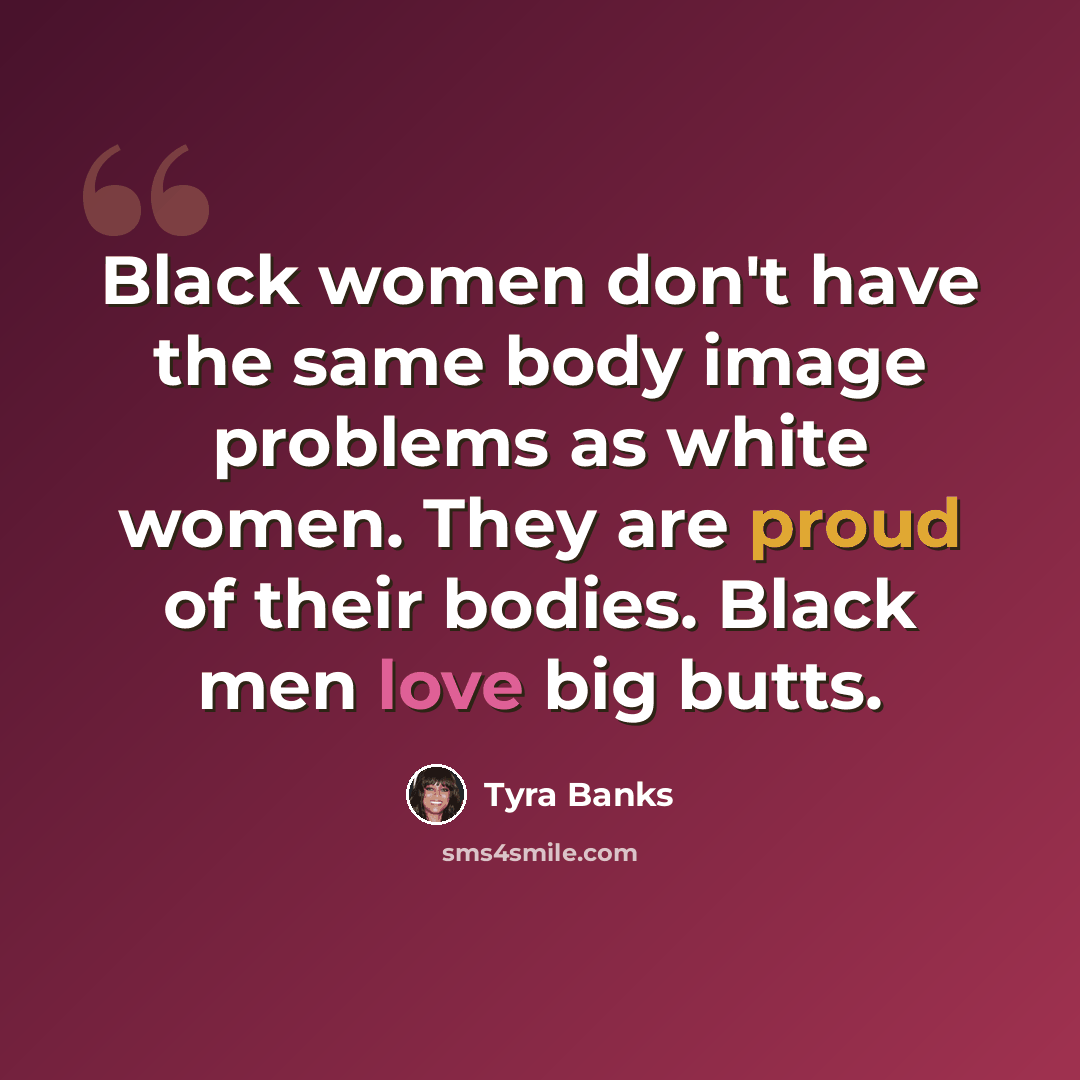 “Black women don't have the same body image problems as white women. They are proud of their bodies. Black men love big butts.” quote by Tyra Banks