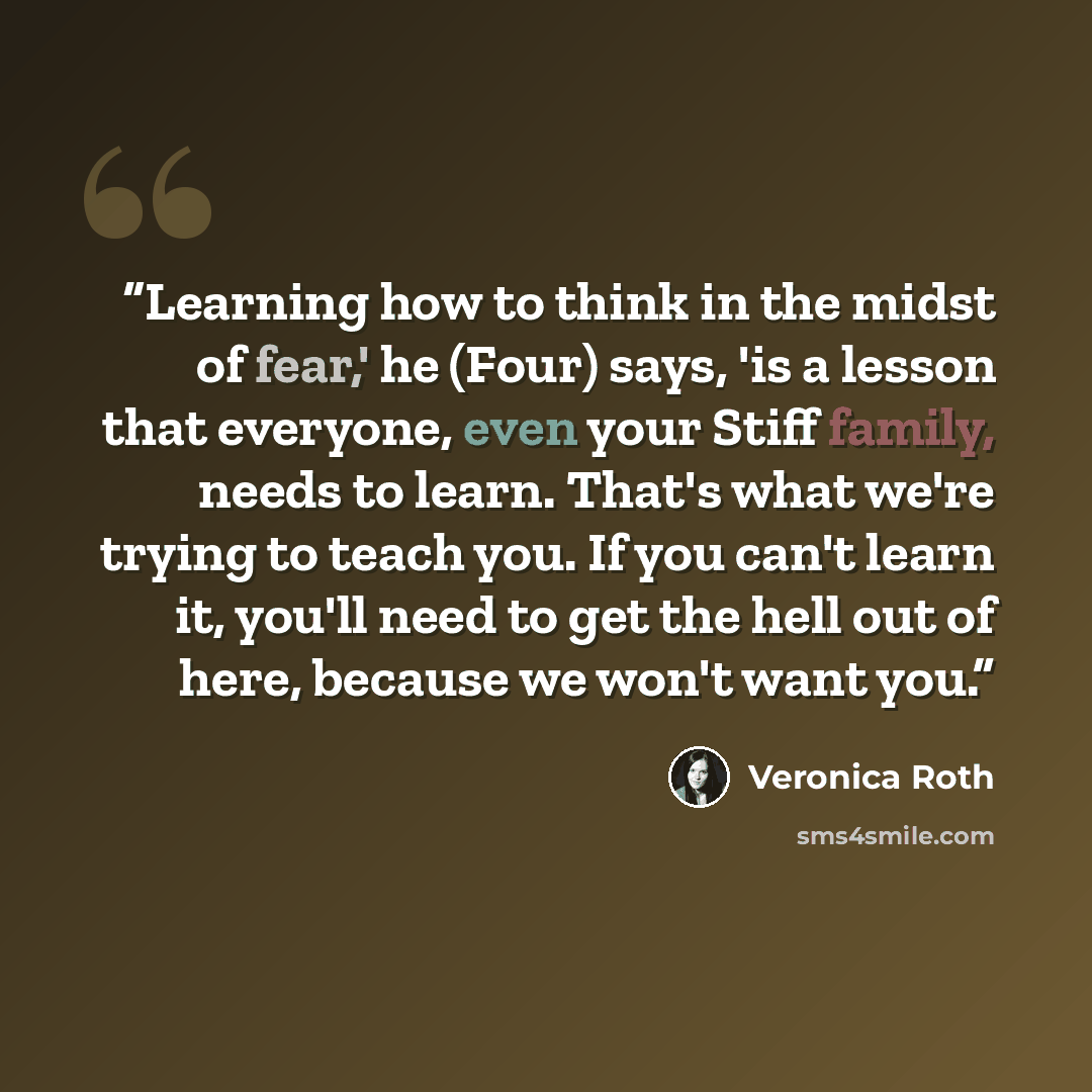 “Learning how to think in the midst of fear,' he (Four) says, 'is a lesson that everyone, even your Stiff family, needs to learn. That's what we're trying to teach you. If you can't learn it, you'll need to get the hell out of here, because we won't want you.” quote by Veronica Roth