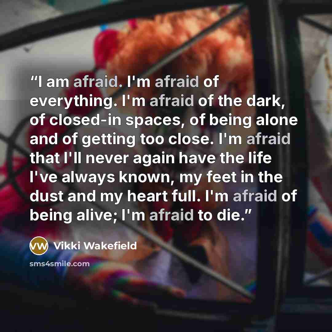 “I am afraid. I'm afraid of everything. I'm afraid of the dark, of closed-in spaces, of being alone and of getting too close. I'm afraid that I'll never again have the life I've always known, my feet in the dust and my heart full. I'm afraid of being alive; I'm afraid to die.” quote by Vikki Wakefield