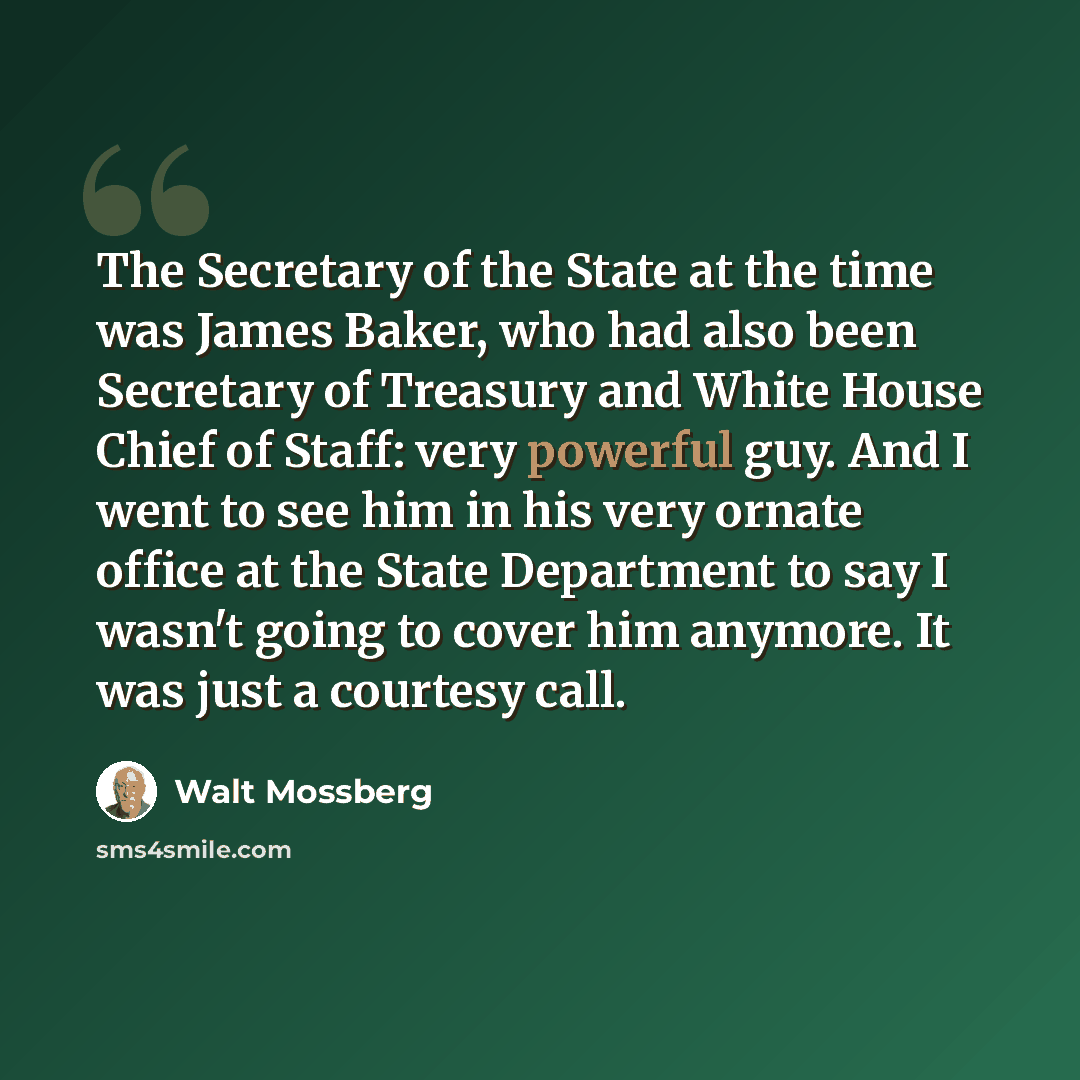 “The Secretary of the State at the time was James Baker, who had also been Secretary of Treasury and White House Chief of Staff: very powerful guy. And I went to see him in his very ornate office at the State Department to say I wasn't going to cover him anymore. It was just a courtesy call.” quote by Walt Mossberg