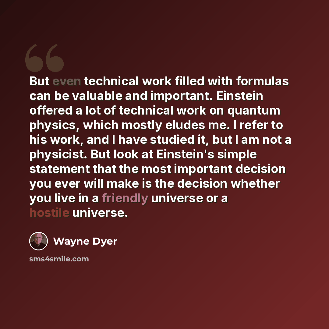 “But even technical work filled with formulas can be valuable and important. Einstein offered a lot of technical work on quantum physics, which mostly eludes me. I refer to his work, and I have studied it, but I am not a physicist. But look at Einstein's simple statement that the most important…” quote by Wayne Dyer