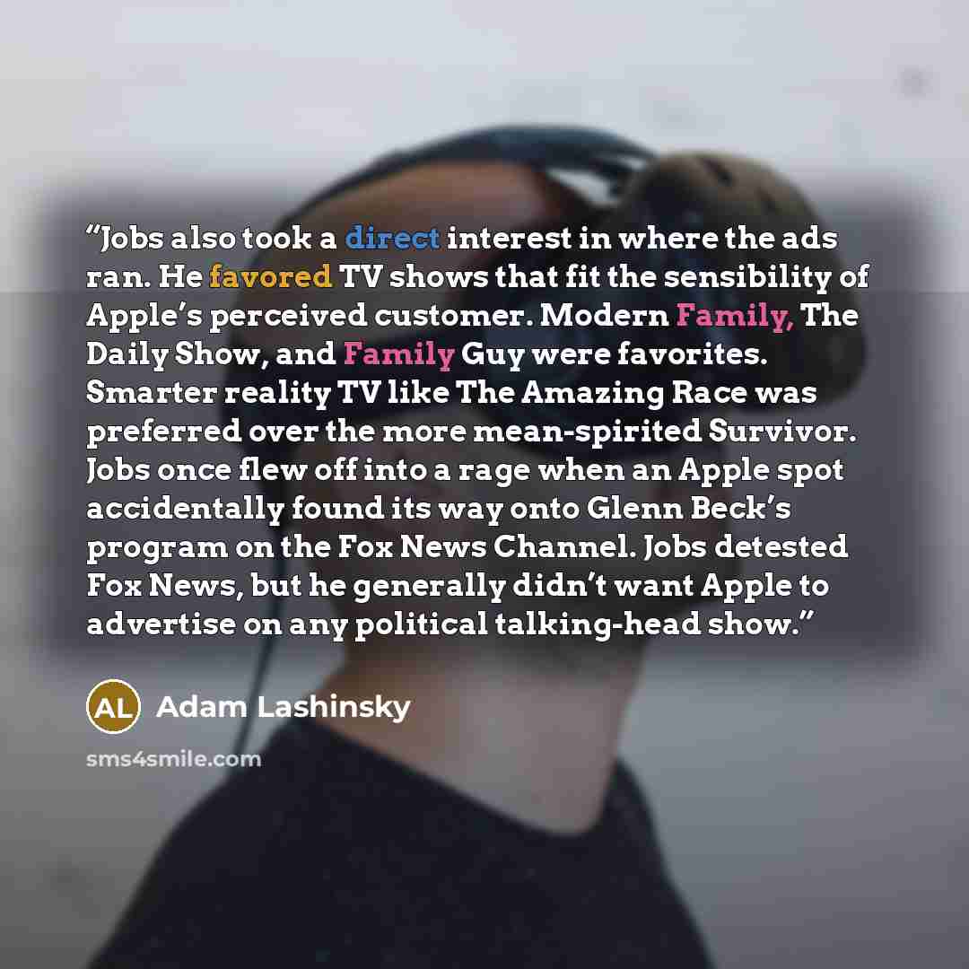 “Jobs also took a direct interest in where the ads ran. He favored TV shows that fit the sensibility of Apple’s perceived customer. Modern Family, The Daily Show, and Family Guy were favorites. Smarter reality TV like The Amazing Race was preferred over the more mean-spirited Survivor. Jobs once…” quote by Adam Lashinsky