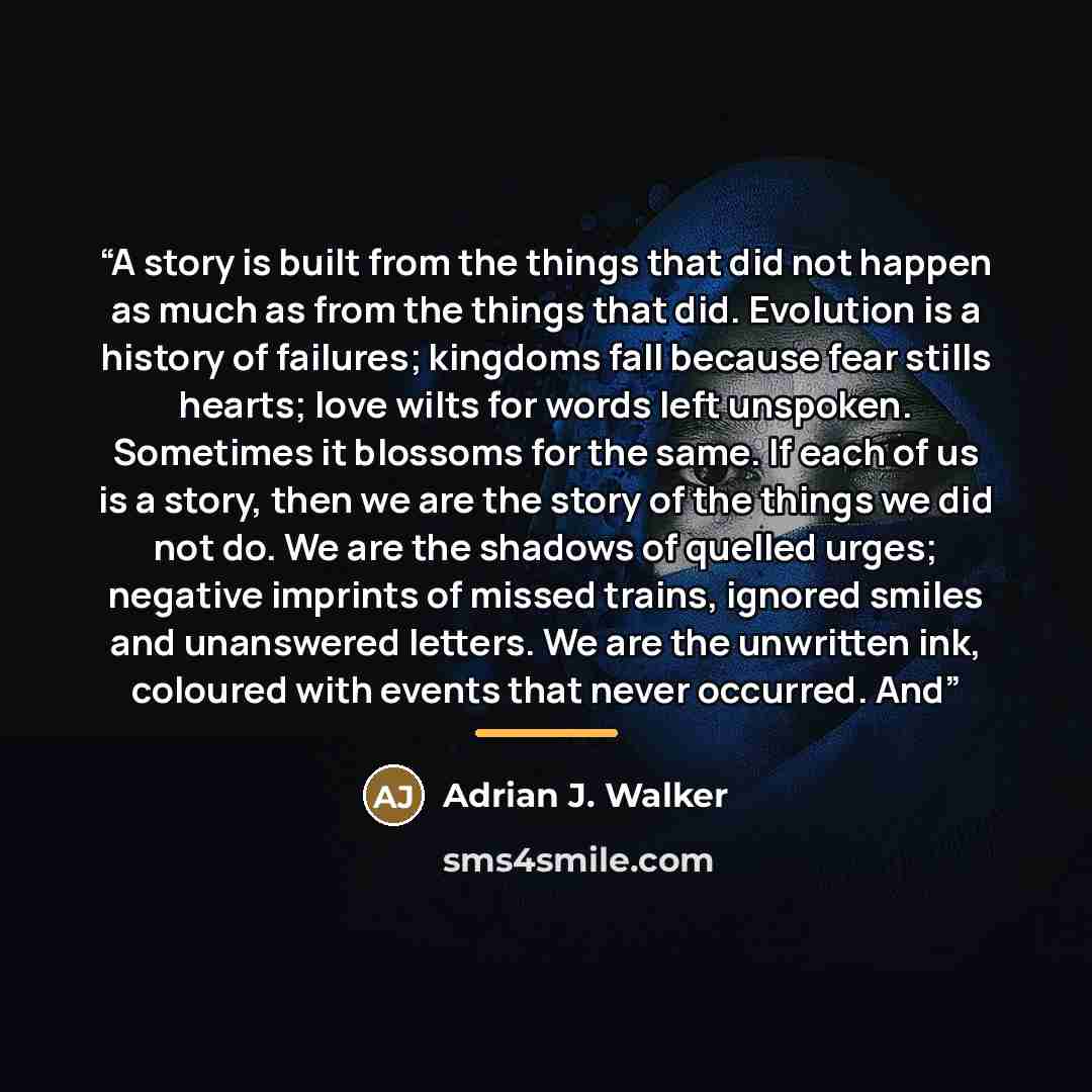 “A story is built from the things that did not happen as much as from the things that did. Evolution is a history of failures; kingdoms fall because fear stills hearts; love wilts for words left unspoken. Sometimes it blossoms for the same. If each of us is a story, then we are the story of the…” quote by Adrian J. Walker