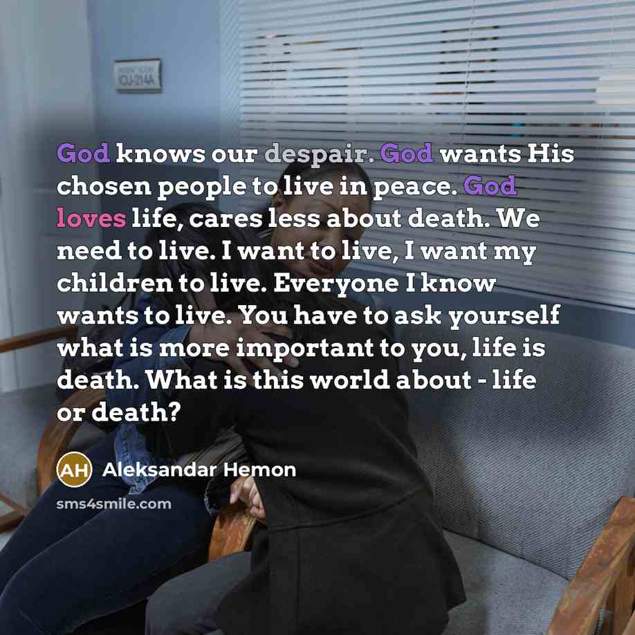 “God knows our despair. God wants His chosen people to live in peace. God loves life, cares less about death. We need to live. I want to live, I want my children to live. Everyone I know wants to live. You have to ask yourself what is more important to you, life is death. What is this world about…” quote by Aleksandar Hemon