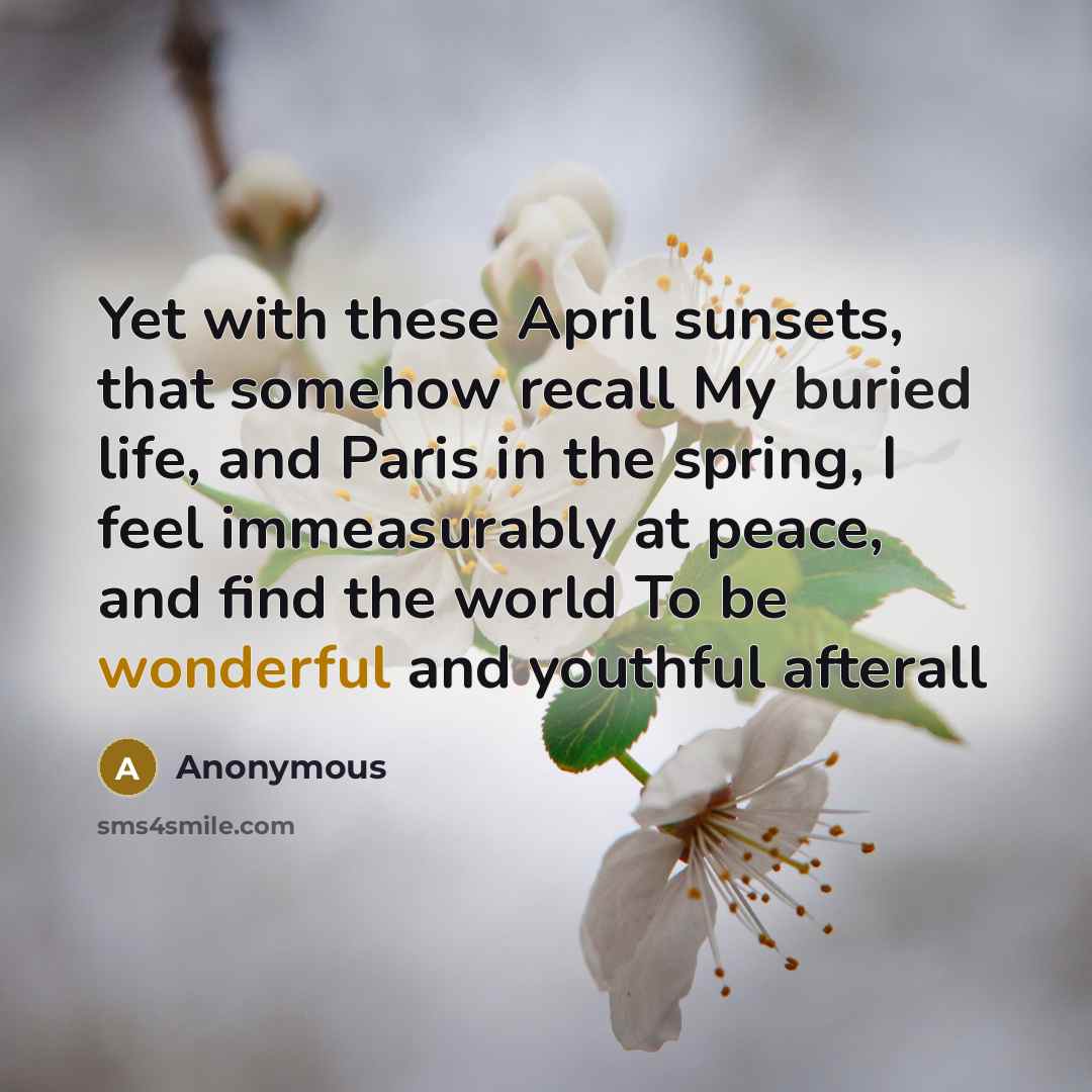 “Yet with these April sunsets, that somehow recall My buried life, and Paris in the spring, I feel immeasurably at peace, and find the world To be wonderful and youthful afterall” quote by Anonymous