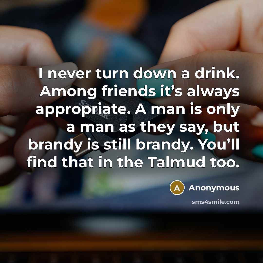 “I never turn down a drink. Among friends it’s always appropriate. A man is only a man as they say, but brandy is still brandy. You’ll find that in the Talmud too.” quote by Anonymous