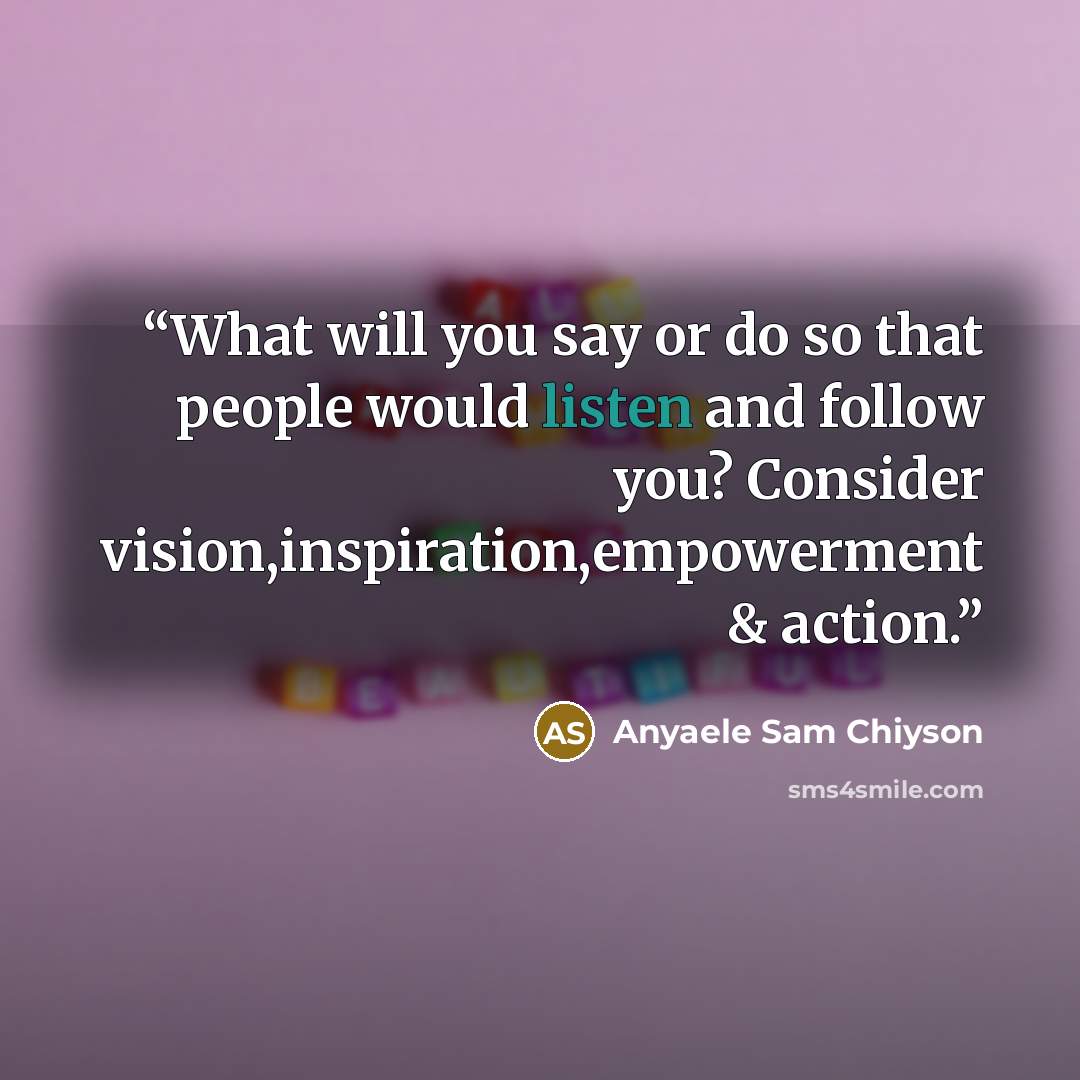 “What will you say or do so that people would listen and follow you? Consider vision,inspiration,empowerment & action.” quote by Anyaele Sam Chiyson