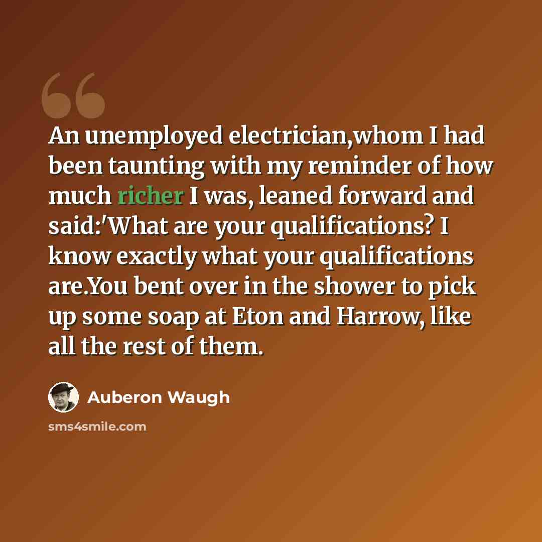 “An unemployed electrician,whom I had been taunting with my reminder of how much richer I was, leaned forward and said:'What are your qualifications? I know exactly what your qualifications are.You bent over in the shower to pick up some soap at Eton and Harrow, like all the rest of them.” quote by Auberon Waugh