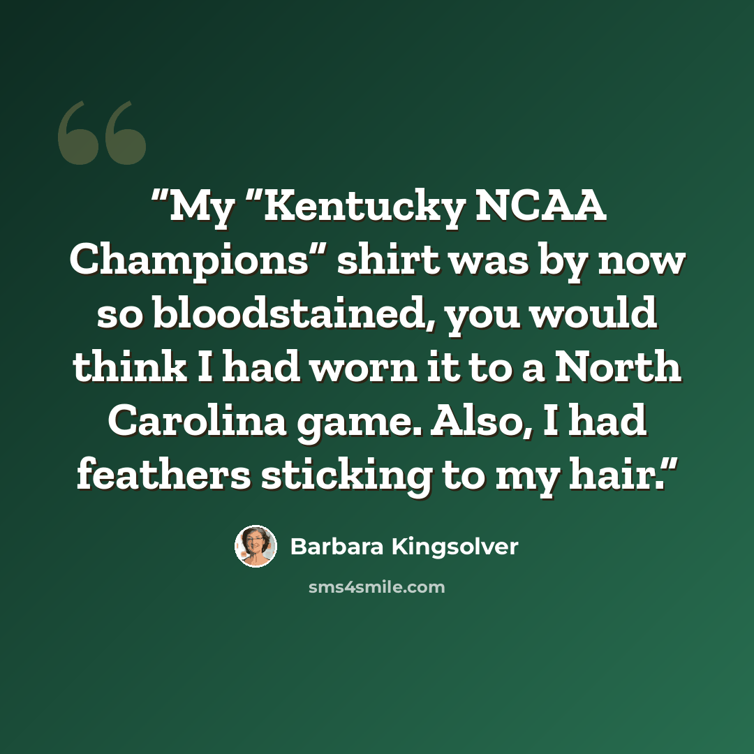 “My “Kentucky NCAA Champions” shirt was by now so bloodstained, you would think I had worn it to a North Carolina game. Also, I had feathers sticking to my hair.” quote by Barbara Kingsolver