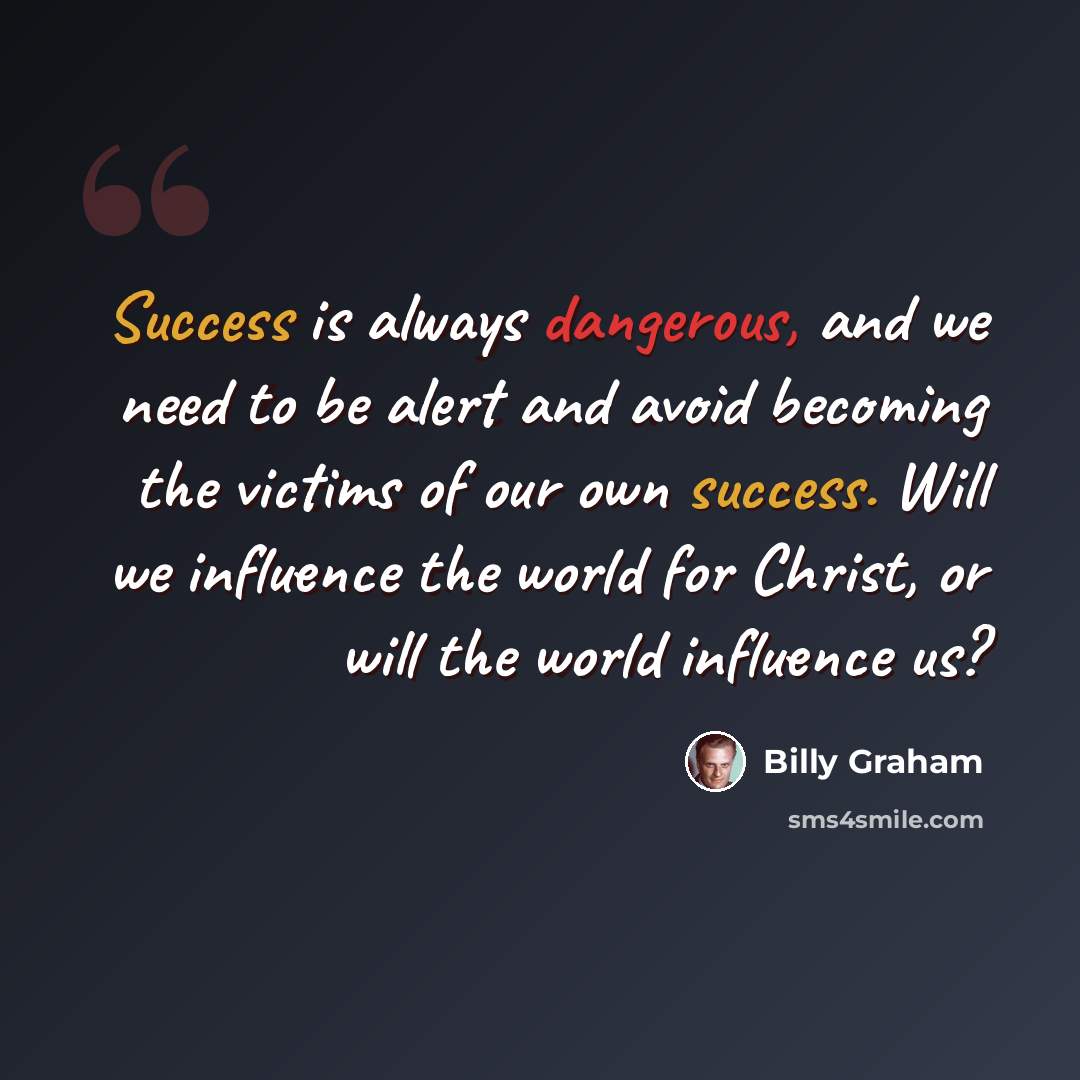 “Success is always dangerous, and we need to be alert and avoid becoming the victims of our own success. Will we influence the world for Christ, or will the world influence us?” quote by Billy Graham
