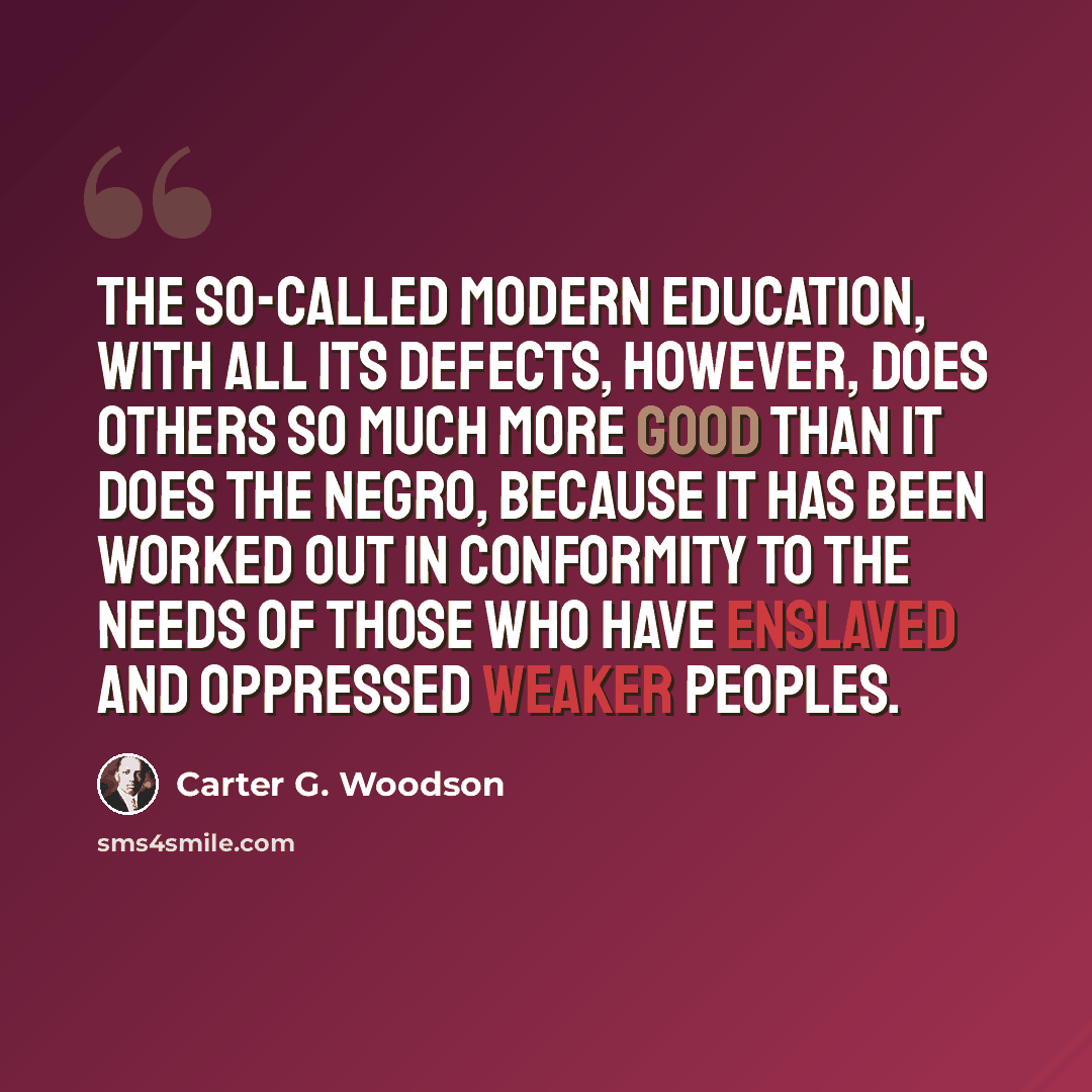 “The so-called modern education, with all its defects, however, does others so much more good than it does the Negro, because it has been worked out in conformity to the needs of those who have enslaved and oppressed weaker peoples.” quote by Carter G. Woodson