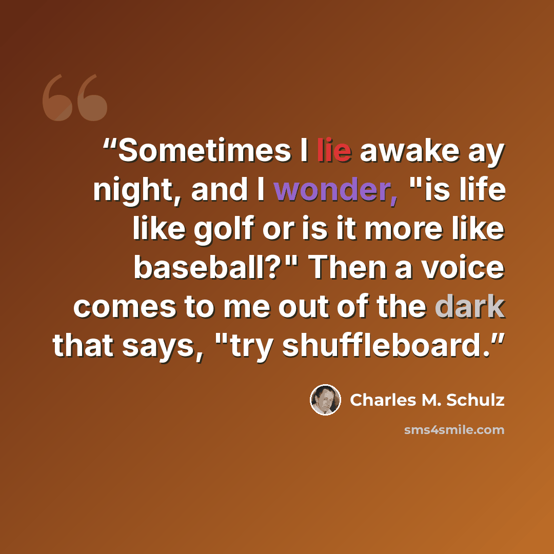 “Sometimes I lie awake ay night, and I wonder, "is life like golf or is it more like baseball?" Then a voice comes to me out of the dark that says, "try shuffleboard.” quote by Charles M. Schulz