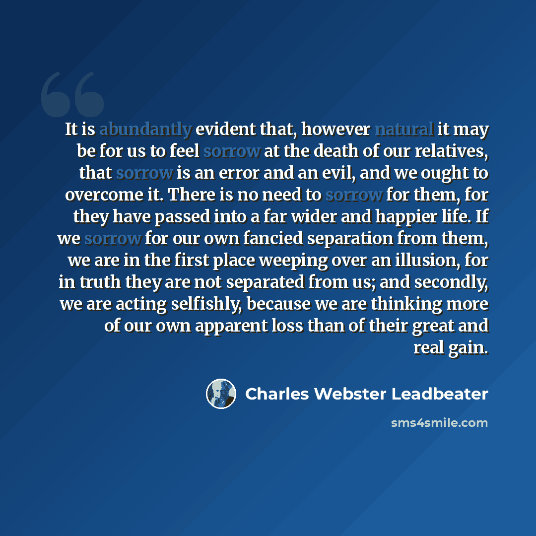 “It is abundantly evident that, however natural it may be for us to feel sorrow at the death of our relatives, that sorrow is an error and an evil, and we ought to overcome it. There is no need to sorrow for them, for they have passed into a far wider and happier life. If we sorrow for our own…” quote by Charles Webster Leadbeater