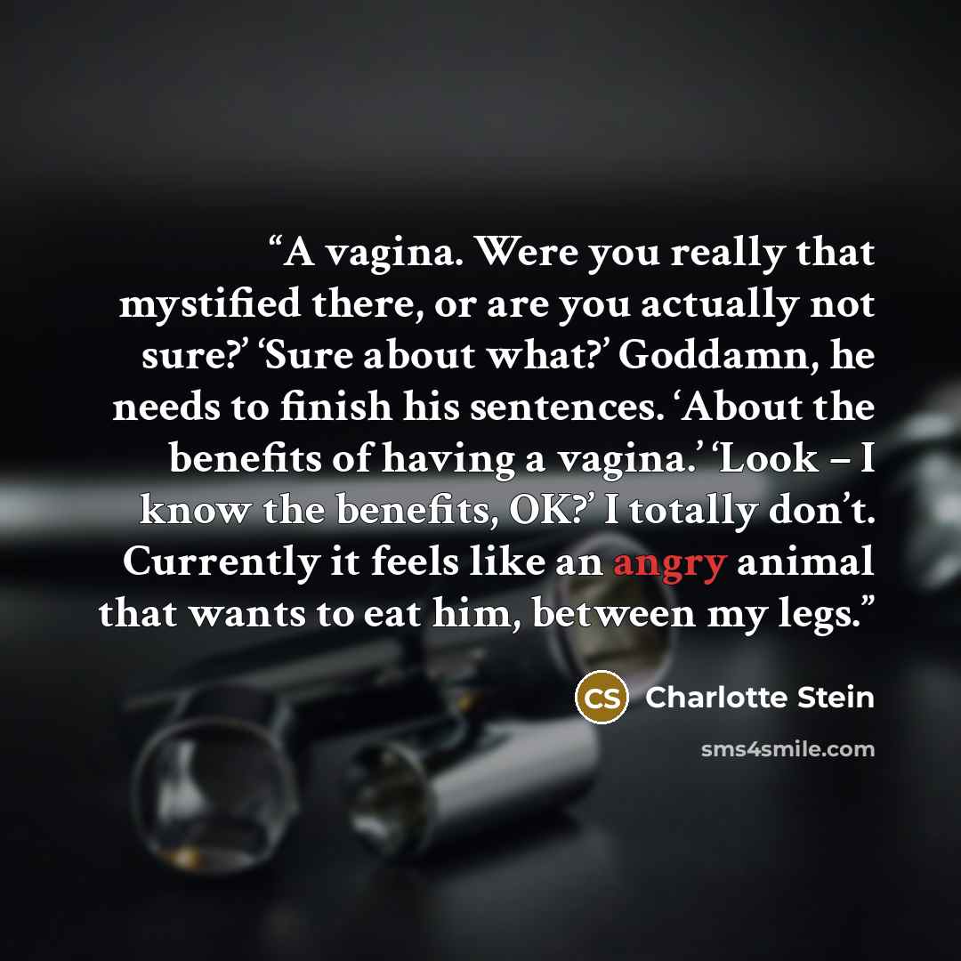 “A vagina. Were you really that mystified there, or are you actually not sure?’ ‘Sure about what?’ Goddamn, he needs to finish his sentences. ‘About the benefits of having a vagina.’ ‘Look – I know the benefits, OK?’ I totally don’t. Currently it feels like an angry animal that wants to eat him…” quote by Charlotte Stein