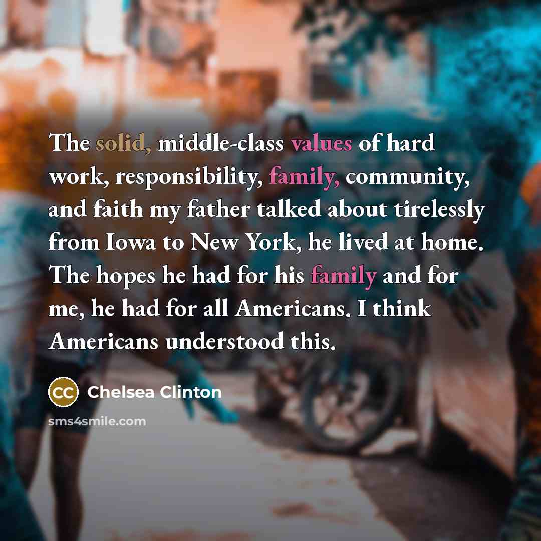 “The solid, middle-class values of hard work, responsibility, family, community, and faith my father talked about tirelessly from Iowa to New York, he lived at home. The hopes he had for his family and for me, he had for all Americans. I think Americans understood this.” quote by Chelsea Clinton