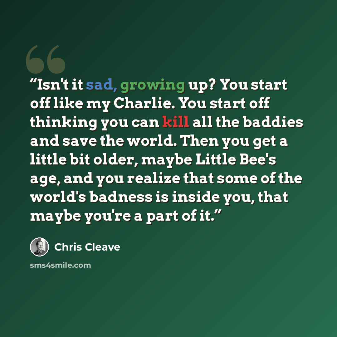 “Isn't it sad, growing up? You start off like my Charlie. You start off thinking you can kill all the baddies and save the world. Then you get a little bit older, maybe Little Bee's age, and you realize that some of the world's badness is inside you, that maybe you're a part of it.” quote by Chris Cleave