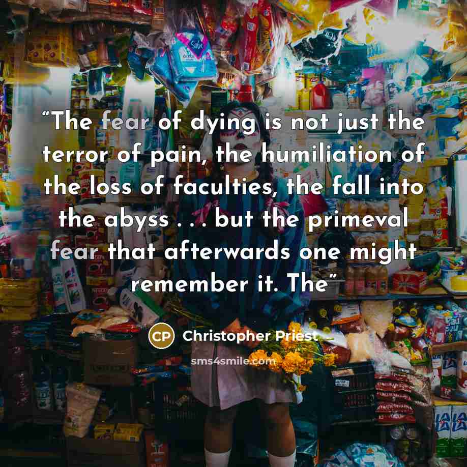 “The fear of dying is not just the terror of pain, the humiliation of the loss of faculties, the fall into the abyss . . . but the primeval fear that afterwards one might remember it. The” quote by Christopher Priest