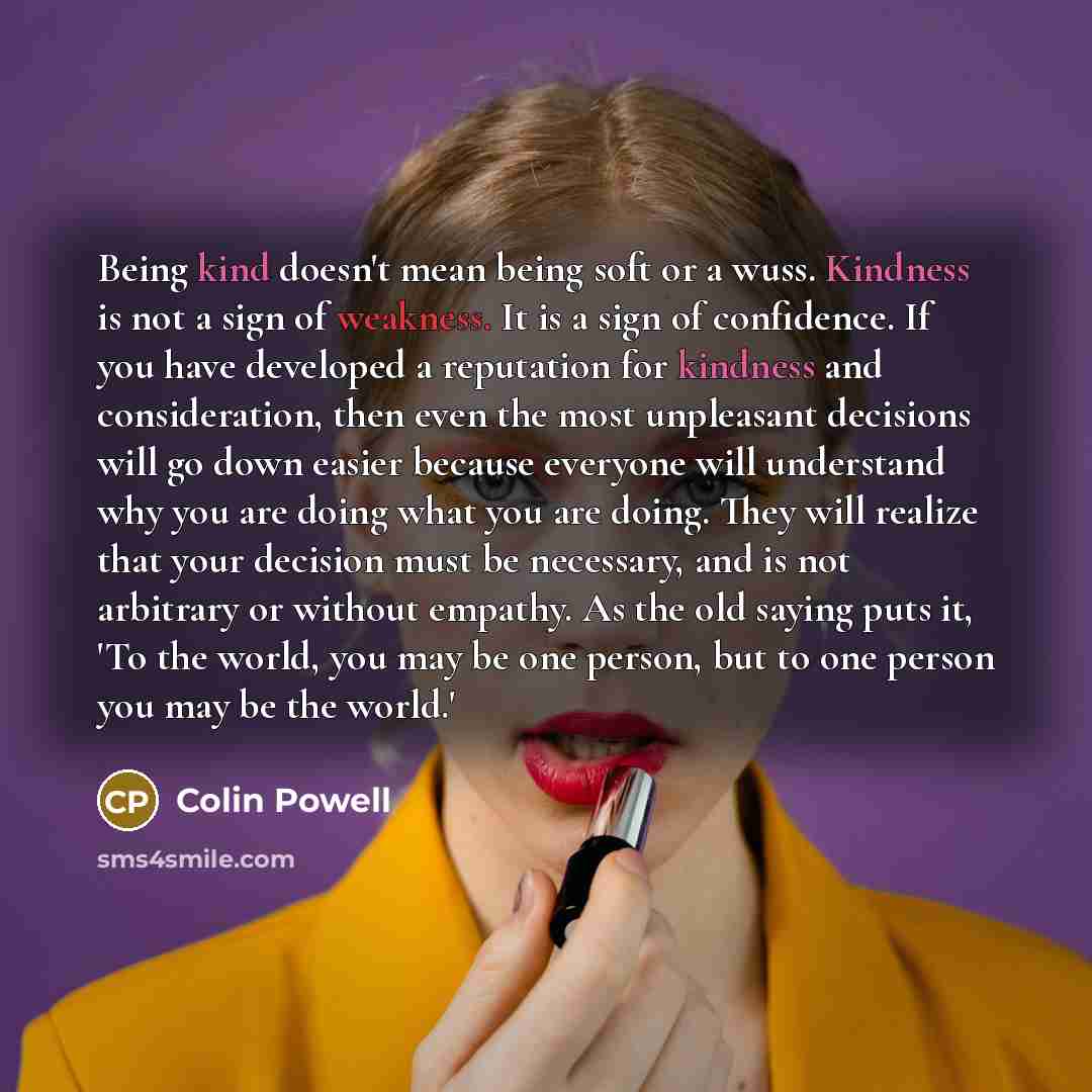 “Being kind doesn't mean being soft or a wuss. Kindness is not a sign of weakness. It is a sign of confidence. If you have developed a reputation for kindness and consideration, then even the most unpleasant decisions will go down easier because everyone will understand why you are doing what you…” quote by Colin Powell