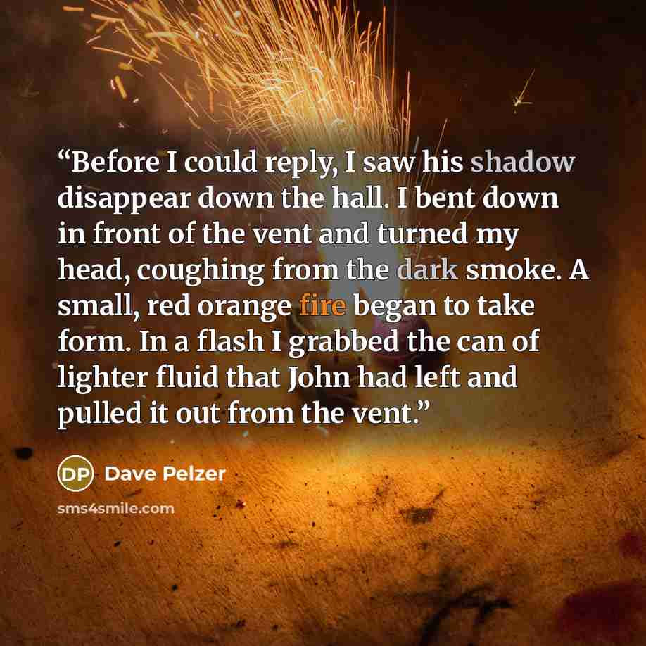 “Before I could reply, I saw his shadow disappear down the hall. I bent down in front of the vent and turned my head, coughing from the dark smoke. A small, red orange fire began to take form. In a flash I grabbed the can of lighter fluid that John had left and pulled it out from the vent.” quote by Dave Pelzer
