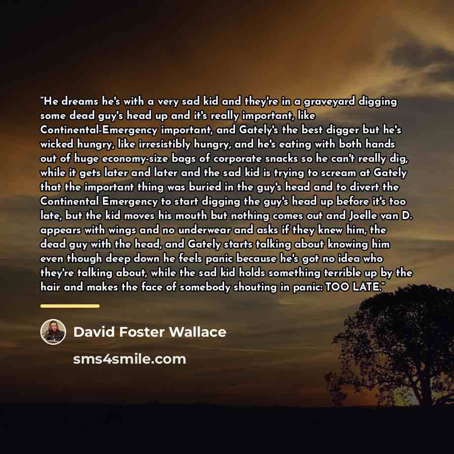 “He dreams he's with a very sad kid and they're in a graveyard digging some dead guy's head up and it's really important, like Continental-Emergency important, and Gately's the best digger but he's wicked hungry, like irresistibly hungry, and he's eating with both hands out of huge economy-size…” quote by David Foster Wallace