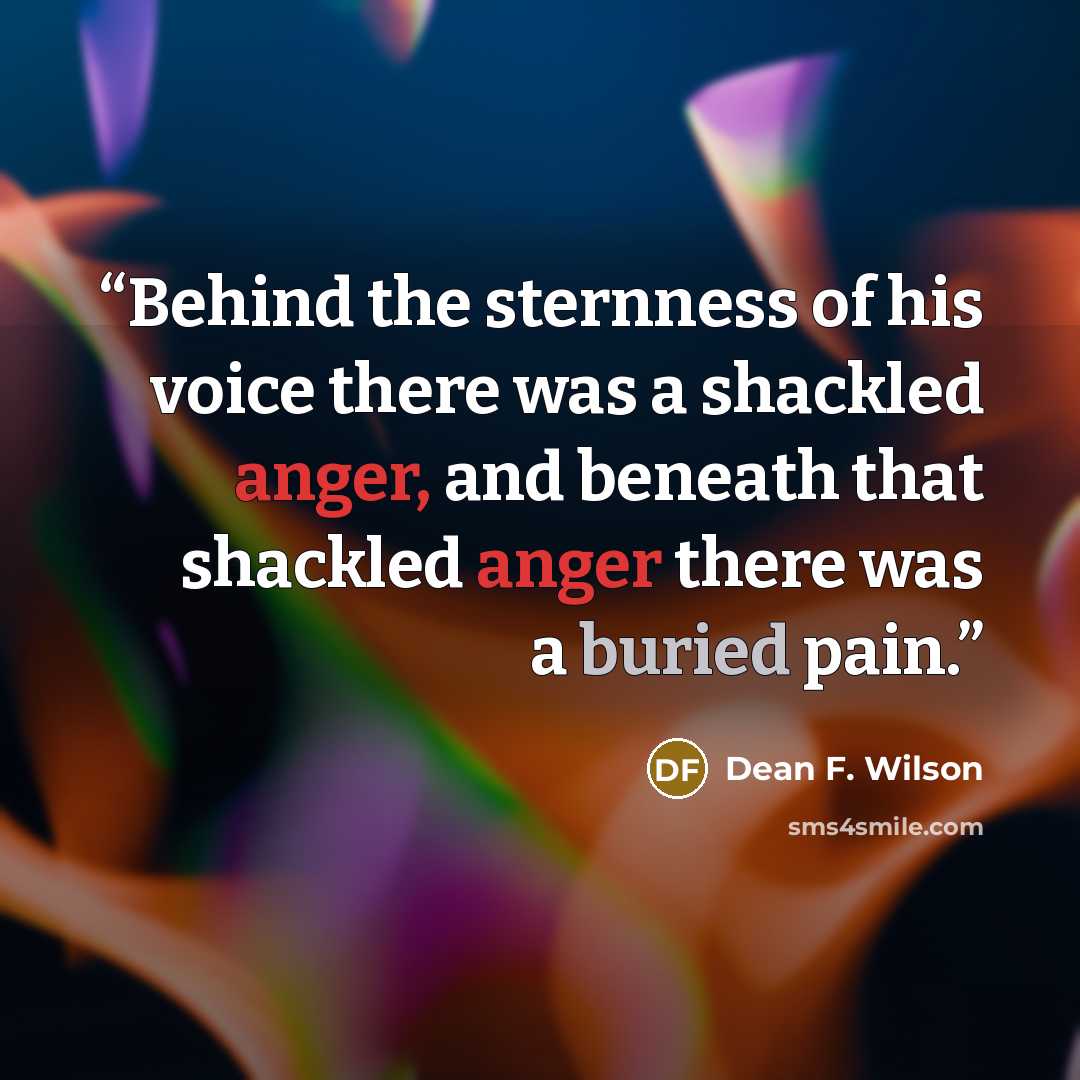 “Behind the sternness of his voice there was a shackled anger, and beneath that shackled anger there was a buried pain.” quote by Dean F. Wilson