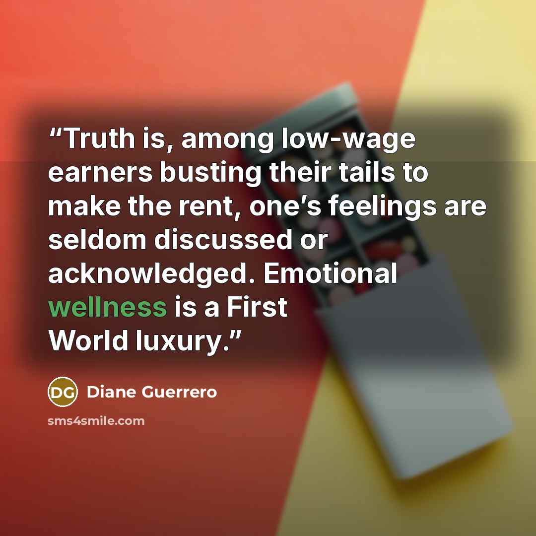 “Truth is, among low-wage earners busting their tails to make the rent, one’s feelings are seldom discussed or acknowledged. Emotional wellness is a First World luxury.” quote by Diane Guerrero