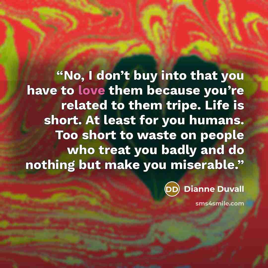“No, I don’t buy into that you have to love them because you’re related to them tripe. Life is short. At least for you humans. Too short to waste on people who treat you badly and do nothing but make you miserable.” quote by Dianne Duvall