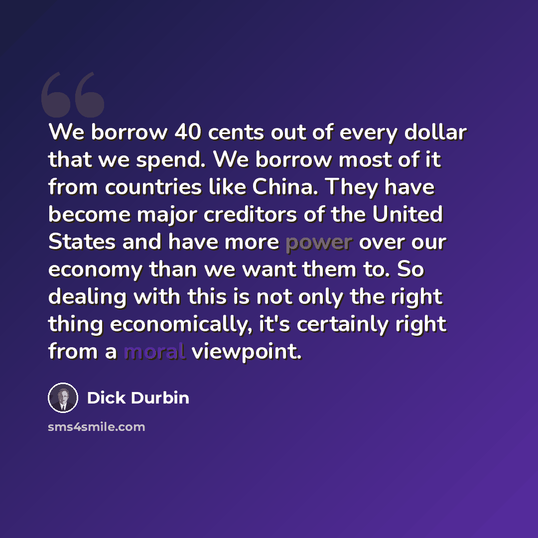 “We borrow 40 cents out of every dollar that we spend. We borrow most of it from countries like China. They have become major creditors of the United States and have more power over our economy than we want them to. So dealing with this is not only the right thing economically, it's certainly right…” quote by Dick Durbin
