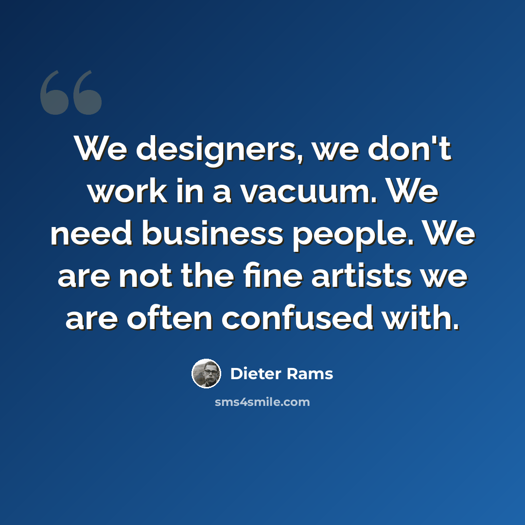 “We designers, we don't work in a vacuum. We need business people. We are not the fine artists we are often confused with.” quote by Dieter Rams