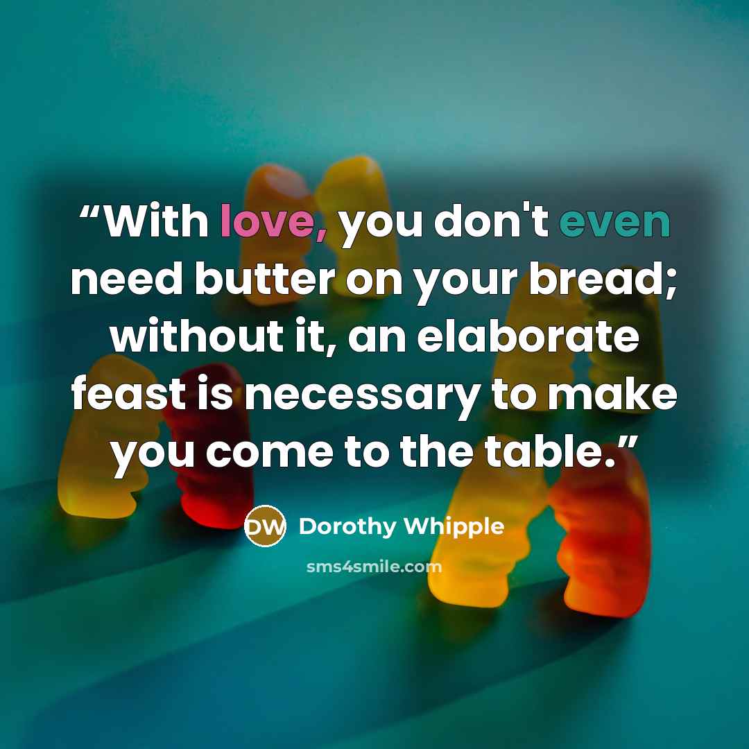 “With love, you don't even need butter on your bread; without it, an elaborate feast is necessary to make you come to the table.” quote by Dorothy Whipple