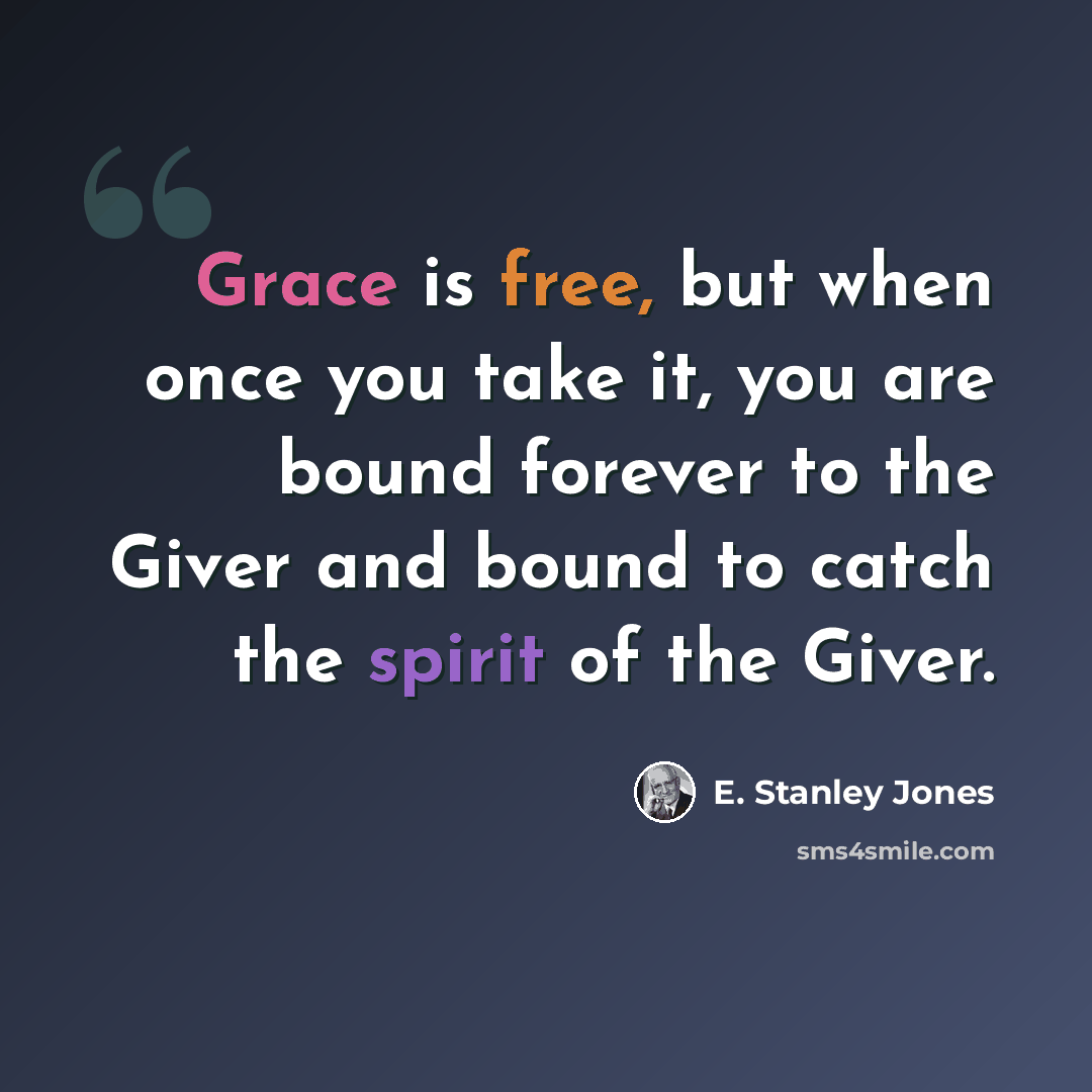 “Grace is free, but when once you take it, you are bound forever to the Giver and bound to catch the spirit of the Giver.” quote by E. Stanley Jones