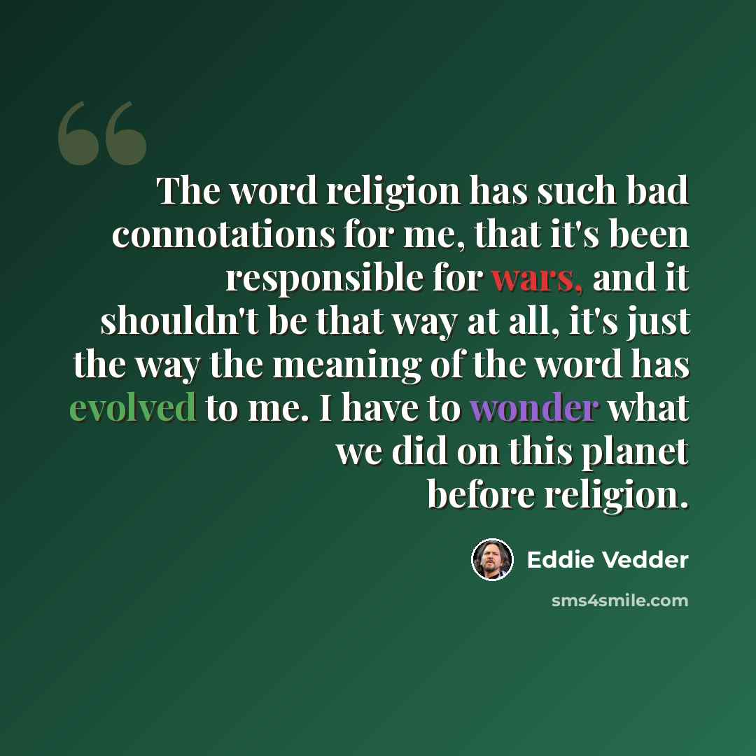 “The word religion has such bad connotations for me, that it's been responsible for wars, and it shouldn't be that way at all, it's just the way the meaning of the word has evolved to me. I have to wonder what we did on this planet before religion.” quote by Eddie Vedder