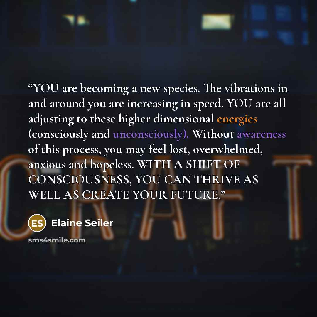 “YOU are becoming a new species. The vibrations in and around you are increasing in speed. YOU are all adjusting to these higher dimensional energies (consciously and unconsciously). Without awareness of this process, you may feel lost, overwhelmed, anxious and hopeless. WITH A SHIFT OF…” quote by Elaine Seiler