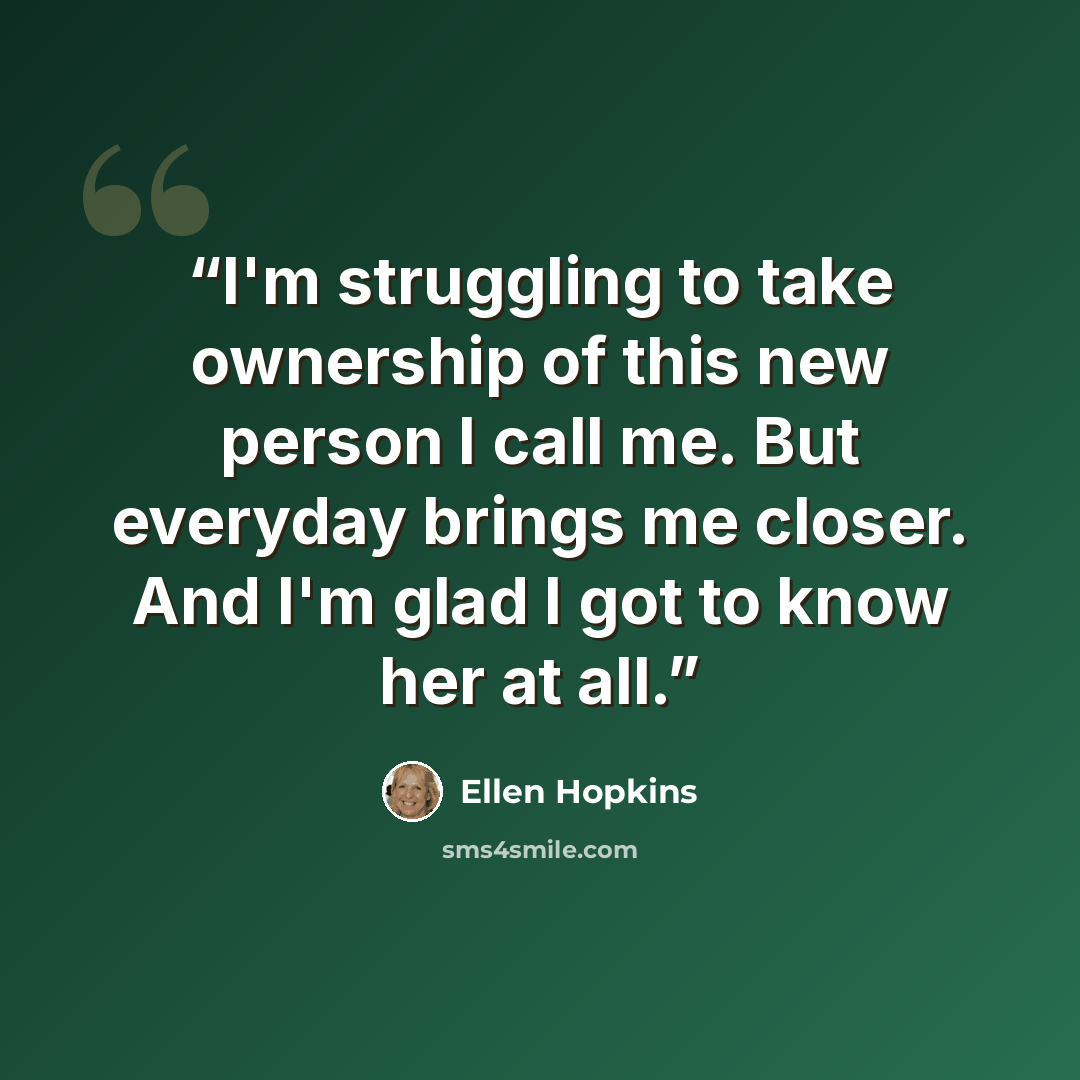 “I'm struggling to take ownership of this new person I call me. But everyday brings me closer. And I'm glad I got to know her at all.” quote by ellen hopkins