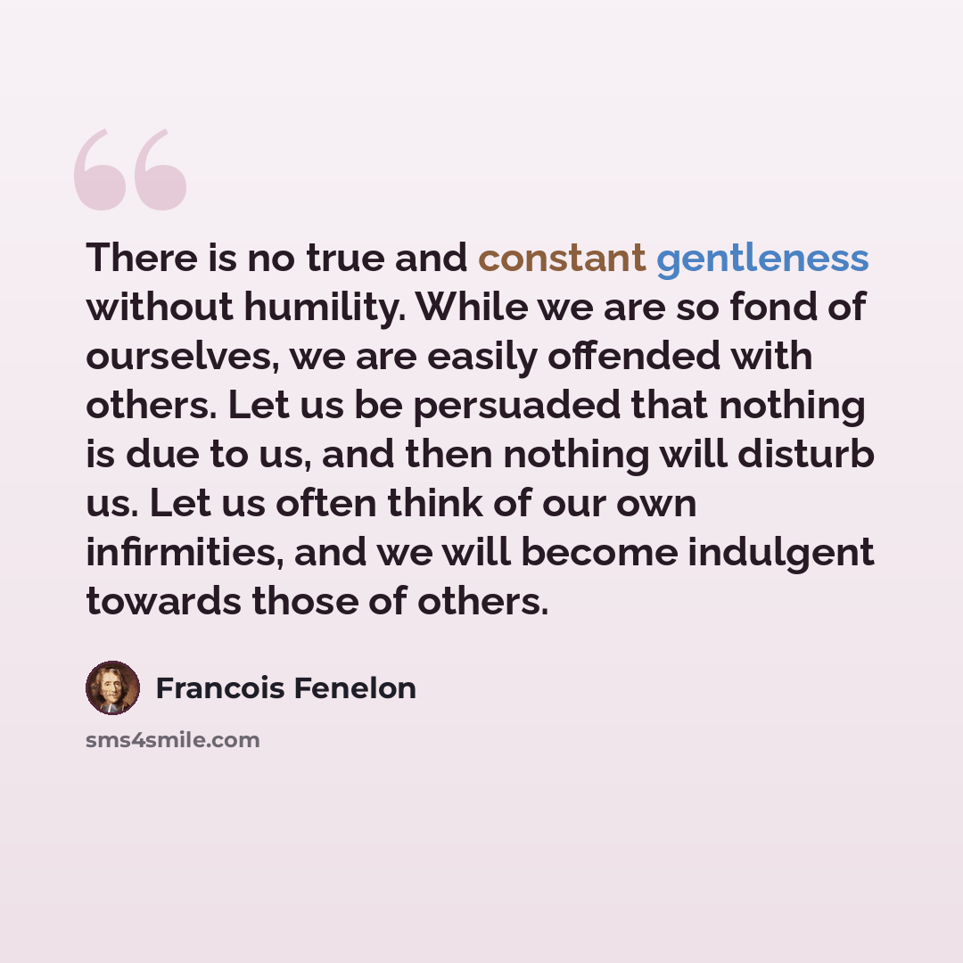 “There is no true and constant gentleness without humility. While we are so fond of ourselves, we are easily offended with others. Let us be persuaded that nothing is due to us, and then nothing will disturb us. Let us often think of our own infirmities, and we will become indulgent towards those…” quote by Francois Fenelon