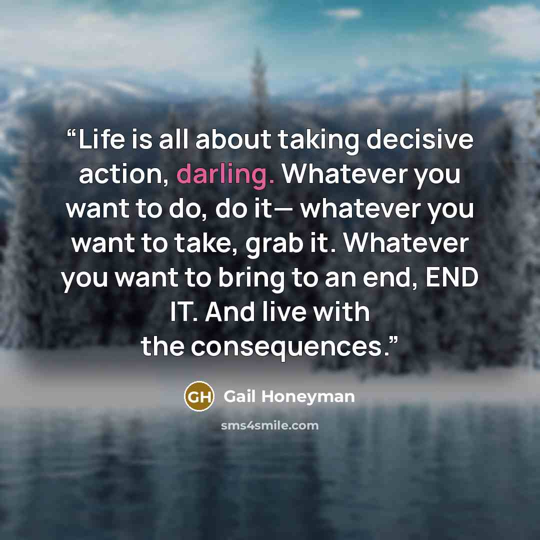“Life is all about taking decisive action, darling. Whatever you want to do, do it— whatever you want to take, grab it. Whatever you want to bring to an end, END IT. And live with the consequences.” quote by Gail Honeyman