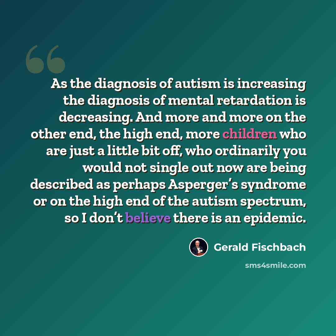 “As the diagnosis of autism is increasing the diagnosis of mental retardation is decreasing. And more and more on the other end, the high end, more children who are just a little bit off, who ordinarily you would not single out now are being described as perhaps Asperger’s syndrome or on the high…” quote by Gerald Fischbach