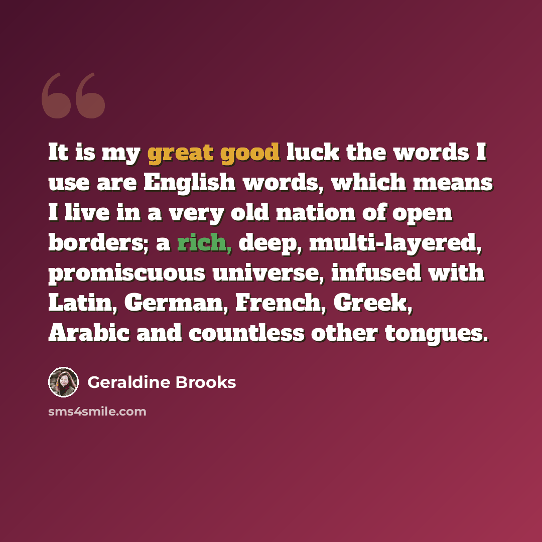 “It is my great good luck the words I use are English words, which means I live in a very old nation of open borders; a rich, deep, multi-layered, promiscuous universe, infused with Latin, German, French, Greek, Arabic and countless other tongues.” quote by Geraldine Brooks