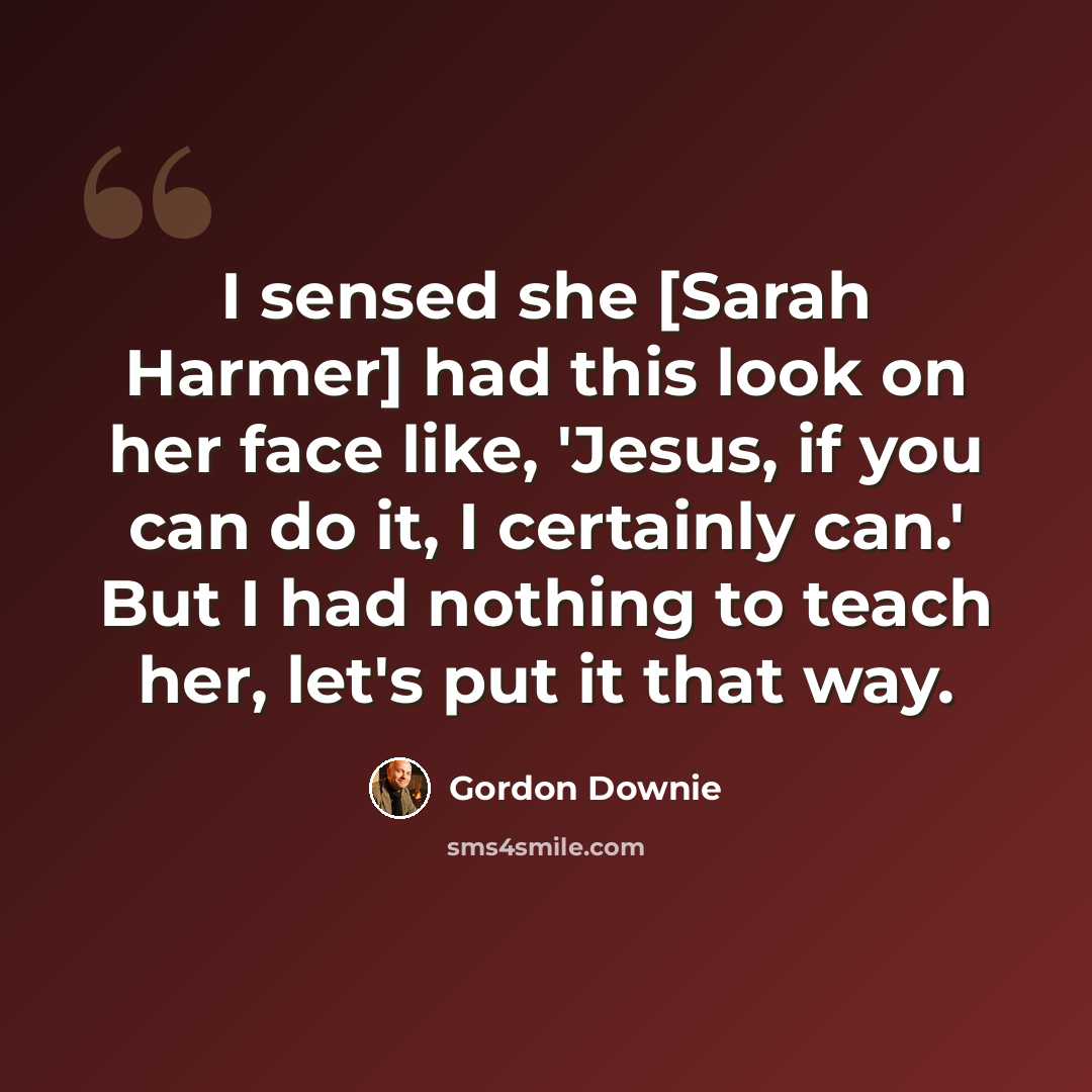 “I sensed she [Sarah Harmer] had this look on her face like, 'Jesus, if you can do it, I certainly can.' But I had nothing to teach her, let's put it that way.” quote by Gordon Downie