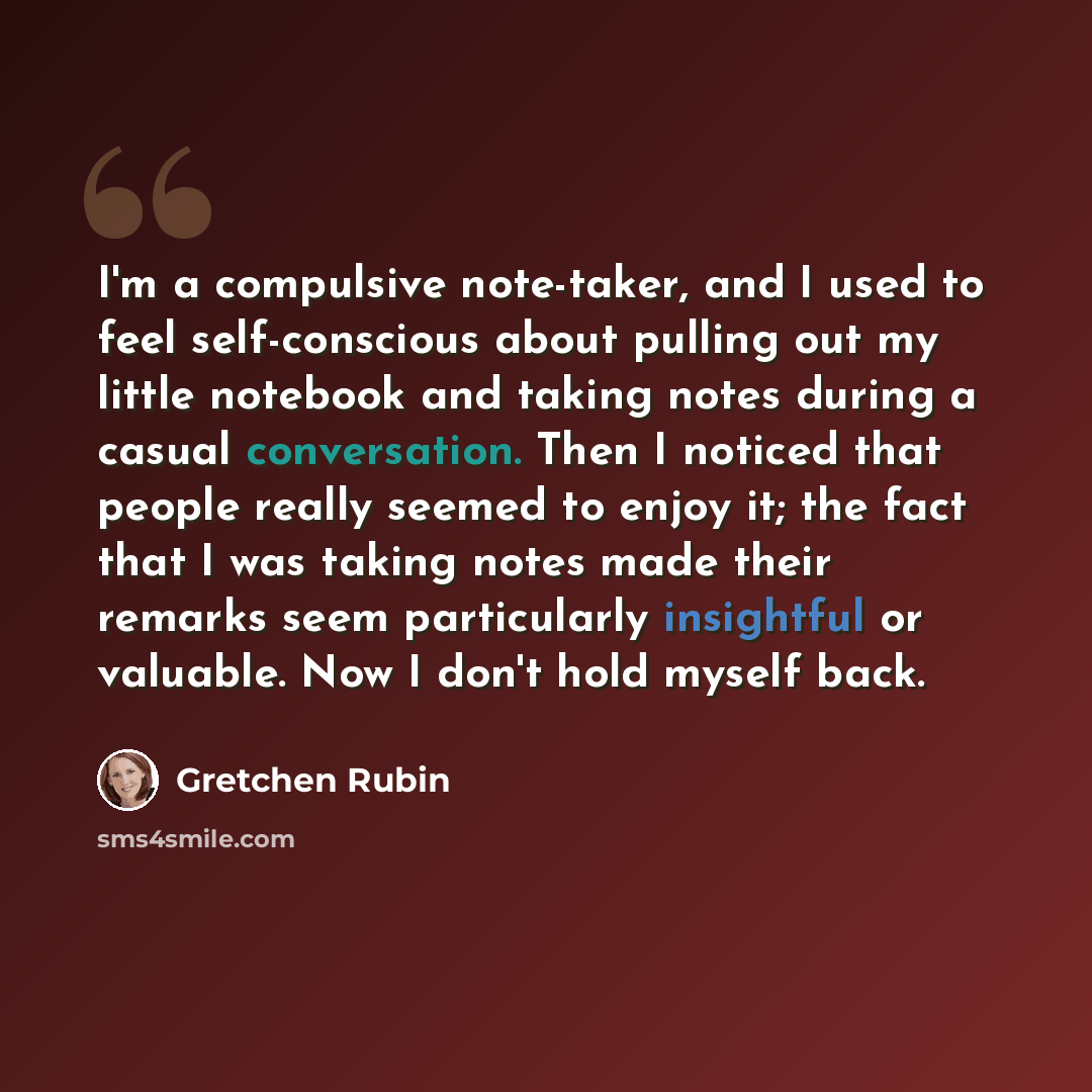 “I'm a compulsive note-taker, and I used to feel self-conscious about pulling out my little notebook and taking notes during a casual conversation. Then I noticed that people really seemed to enjoy it; the fact that I was taking notes made their remarks seem particularly insightful or valuable. Now…” quote by Gretchen Rubin