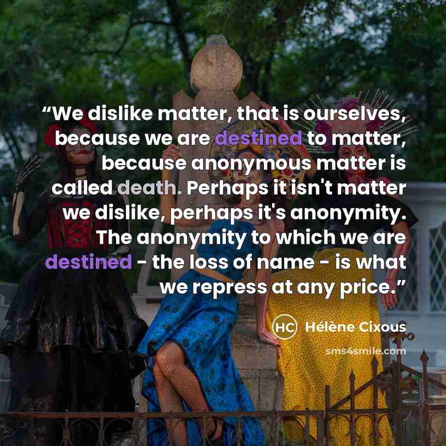 “We dislike matter, that is ourselves, because we are destined to matter, because anonymous matter is called death. Perhaps it isn't matter we dislike, perhaps it's anonymity. The anonymity to which we are destined - the loss of name - is what we repress at any price.” quote by Hélène Cixous