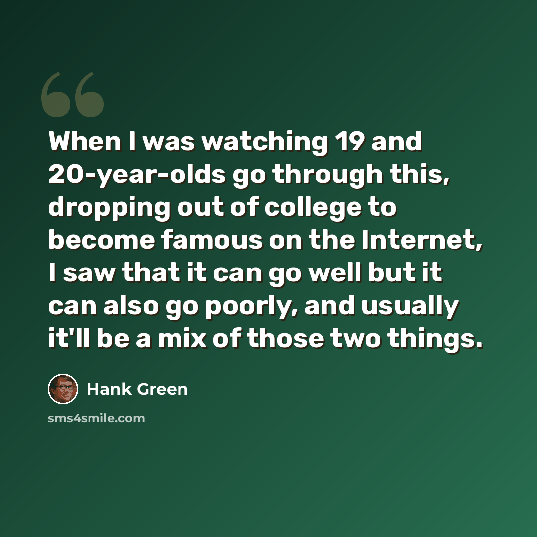 “When I was watching 19 and 20-year-olds go through this, dropping out of college to become famous on the Internet, I saw that it can go well but it can also go poorly, and usually it'll be a mix of those two things.” quote by Hank Green