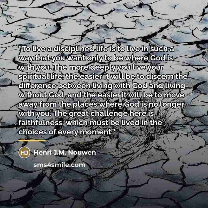 “To live a disciplined life is to live in such a way that you want only to be where God is with you. The more deeply you live your spiritual life, the easier it will be to discern the difference between living with God and living without God, and the easier it will be to move away from the places…” quote by Henri J.M. Nouwen