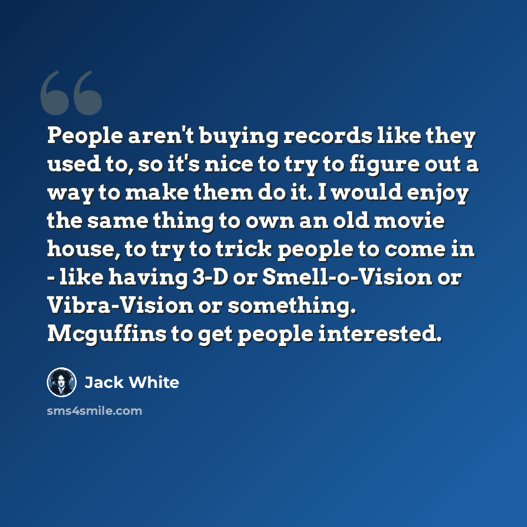 “People aren't buying records like they used to, so it's nice to try to figure out a way to make them do it. I would enjoy the same thing to own an old movie house, to try to trick people to come in - like having 3-D or Smell-o-Vision or Vibra-Vision or something. Mcguffins to get people interested.” quote by Jack White